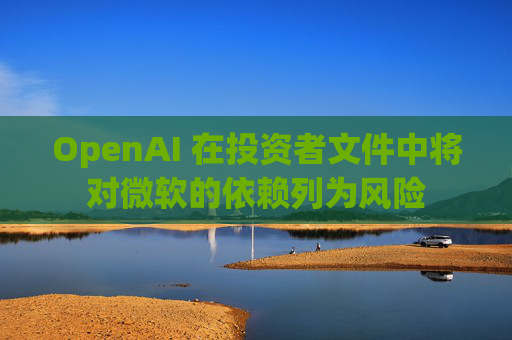 OpenAI 在投资者文件中将对微软的依赖列为风险