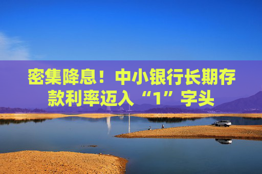 密集降息！中小银行长期存款利率迈入“1”字头