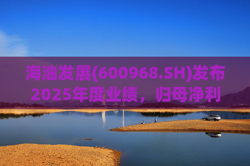 海油发展(600968.SH)发布2025年度业绩，归母净利润38.84亿元，增长6.24%