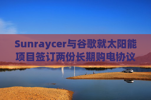 Sunraycer与谷歌就太阳能项目签订两份长期购电协议