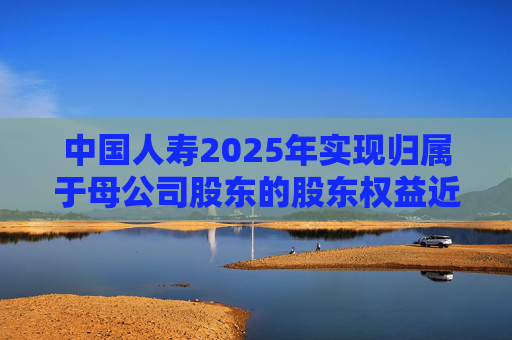 中国人寿2025年实现归属于母公司股东的股东权益近6000亿，同比增长16.8%