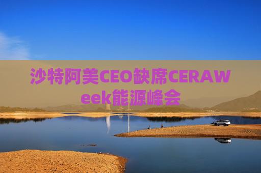 沙特阿美CEO缺席CERAWeek能源峰会