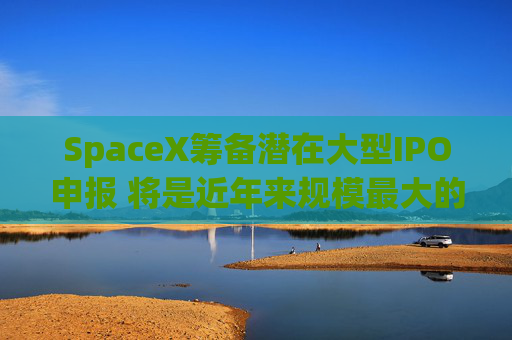 SpaceX筹备潜在大型IPO申报 将是近年来规模最大的公开募股之一