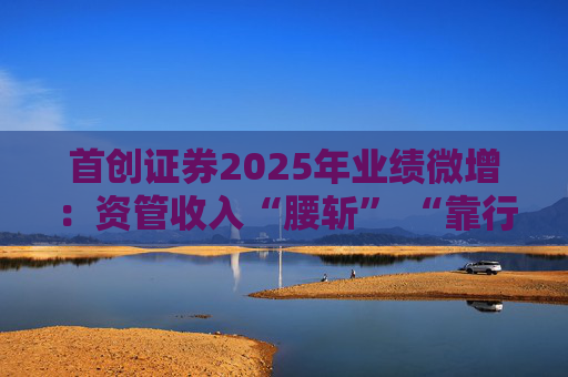 首创证券2025年业绩微增：资管收入“腰斩” “靠行情吃饭”特征明显