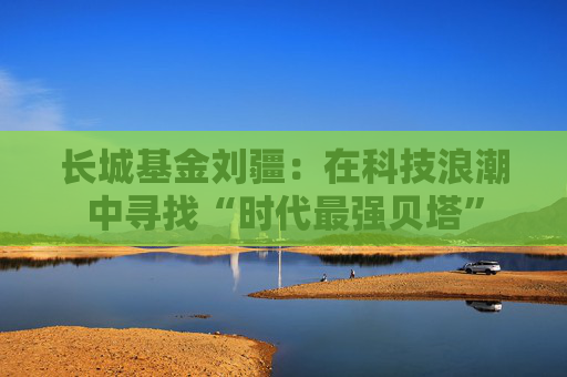 长城基金刘疆：在科技浪潮中寻找“时代最强贝塔”