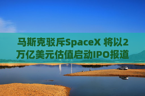 马斯克驳斥SpaceX 将以2万亿美元估值启动IPO报道