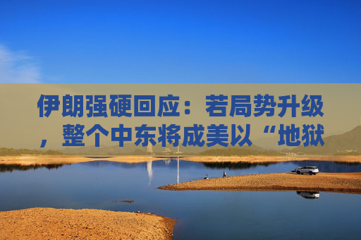 伊朗强硬回应：若局势升级，整个中东将成美以“地狱”