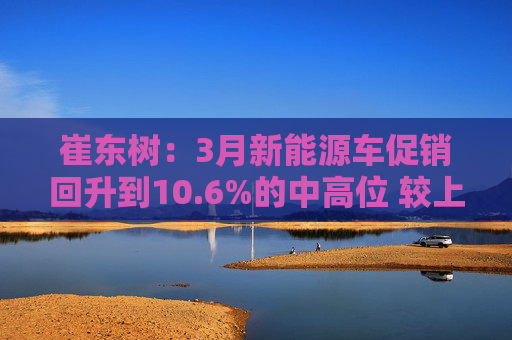 崔东树：3月新能源车促销回升到10.6%的中高位 较上月微增0.2%