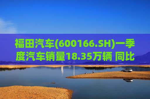 福田汽车(600166.SH)一季度汽车销量18.35万辆 同比增长7.82%