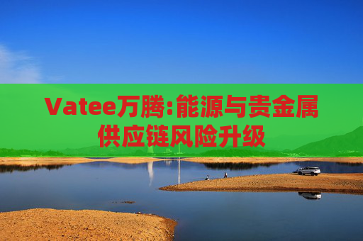 Vatee万腾:能源与贵金属供应链风险升级