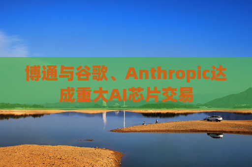 博通与谷歌、Anthropic达成重大AI芯片交易