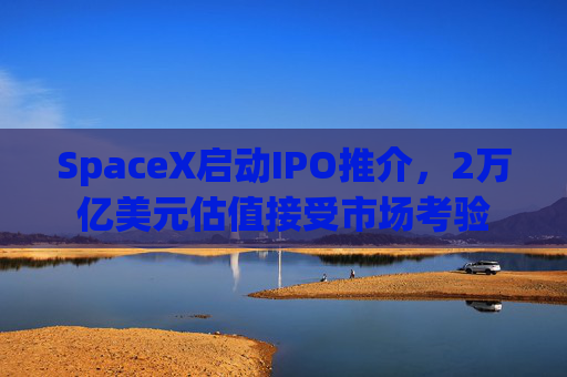 SpaceX启动IPO推介，2万亿美元估值接受市场考验