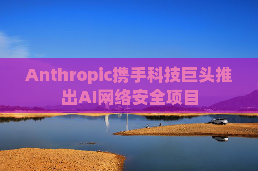 Anthropic携手科技巨头推出AI网络安全项目