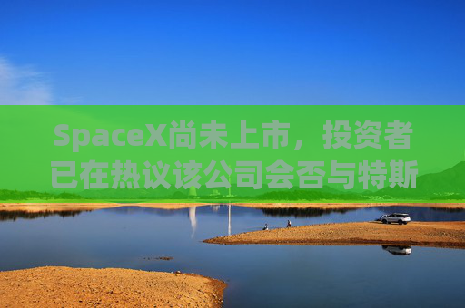 SpaceX尚未上市，投资者已在热议该公司会否与特斯拉合并