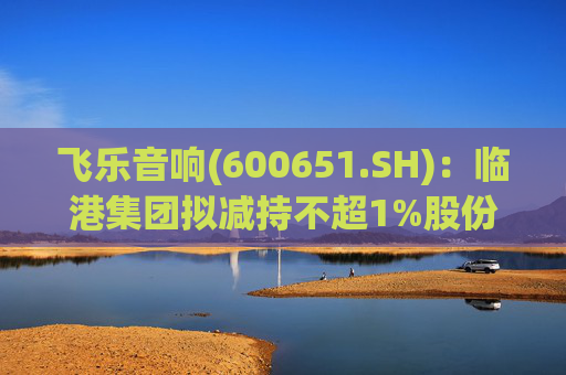 飞乐音响(600651.SH)：临港集团拟减持不超1%股份