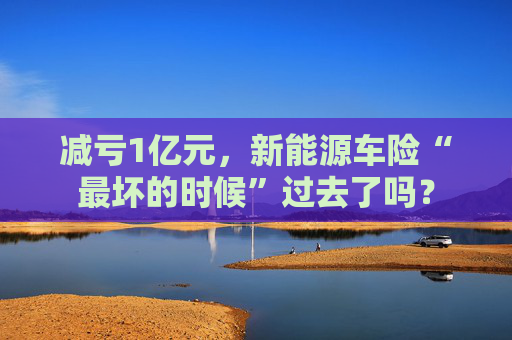 减亏1亿元，新能源车险“最坏的时候”过去了吗？