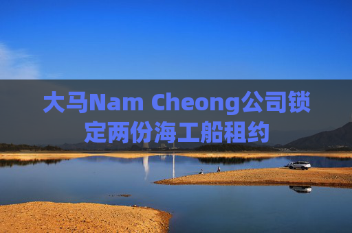 大马Nam Cheong公司锁定两份海工船租约