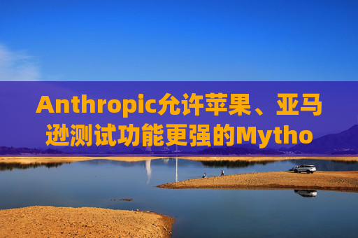 Anthropic允许苹果、亚马逊测试功能更强的Mythos模型