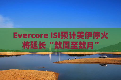 Evercore ISI预计美伊停火将延长“数周至数月”