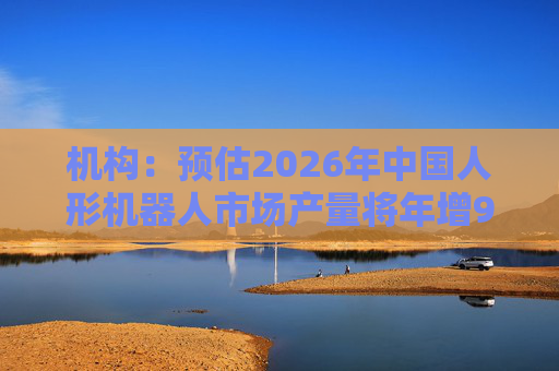 机构：预估2026年中国人形机器人市场产量将年增94%