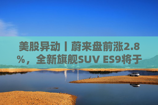 美股异动丨蔚来盘前涨2.8%，全新旗舰SUV ES9将于今晚正式亮相