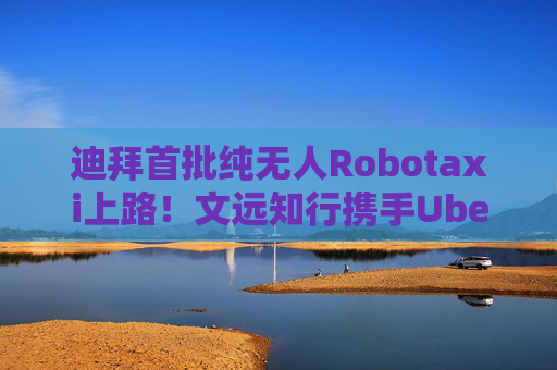 迪拜首批纯无人Robotaxi上路！文远知行携手Uber再拓中东纯无人运营版图