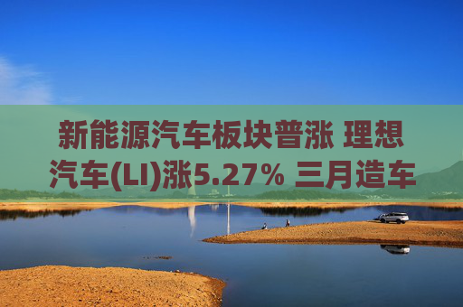 新能源汽车板块普涨 理想汽车(LI)涨5.27% 三月造车新势力销量集体回暖