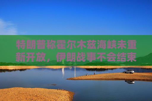 特朗普称霍尔木兹海峡未重新开放，伊朗战事不会结束