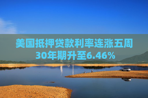 美国抵押贷款利率连涨五周 30年期升至6.46%