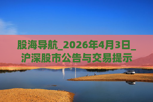 股海导航_2026年4月3日_沪深股市公告与交易提示