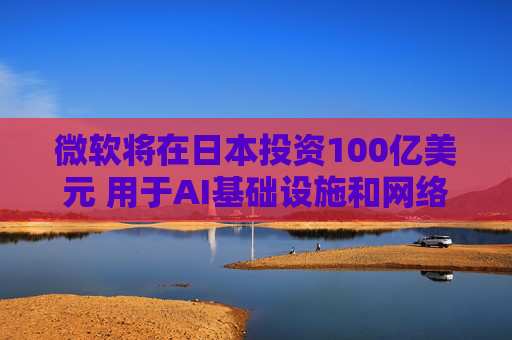 微软将在日本投资100亿美元 用于AI基础设施和网络安全建设