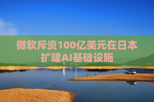 微软斥资100亿美元在日本扩建AI基础设施