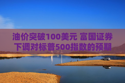 油价突破100美元 富国证券下调对标普500指数的预期