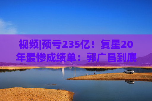 视频|预亏235亿！复星20年最惨成绩单：郭广昌到底输在了哪？