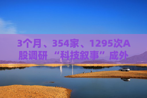 3个月、354家、1295次A股调研 “科技叙事”成外资看中国最大“锚点”