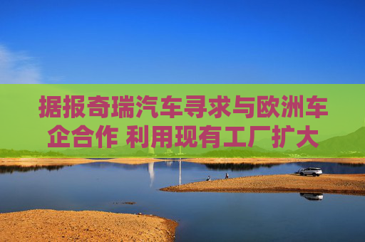 据报奇瑞汽车寻求与欧洲车企合作 利用现有工厂扩大产能