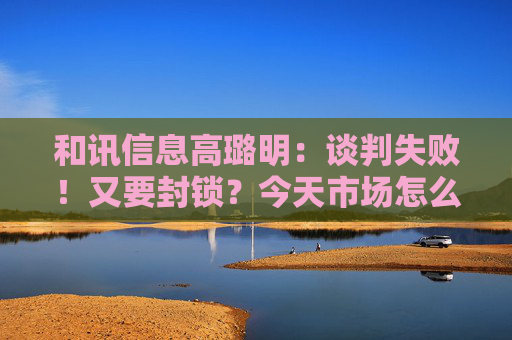 和讯信息高璐明：谈判失败！又要封锁？今天市场怎么走？