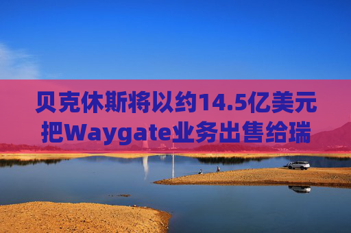 贝克休斯将以约14.5亿美元把Waygate业务出售给瑞典海克斯康