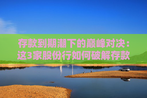 存款到期潮下的巅峰对决：这3家股份行如何破解存款“危局”