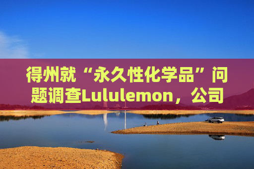 得州就“永久性化学品”问题调查Lululemon，公司称已停止使用
