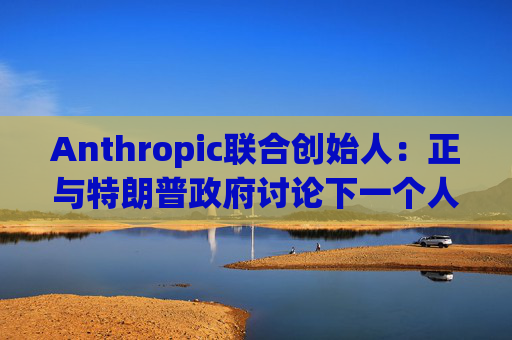 Anthropic联合创始人：正与特朗普政府讨论下一个人工智能模型
