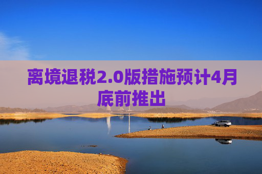 离境退税2.0版措施预计4月底前推出  第1张