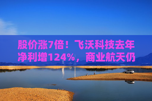 股价涨7倍！飞沃科技去年净利增124%，商业航天仍处初期