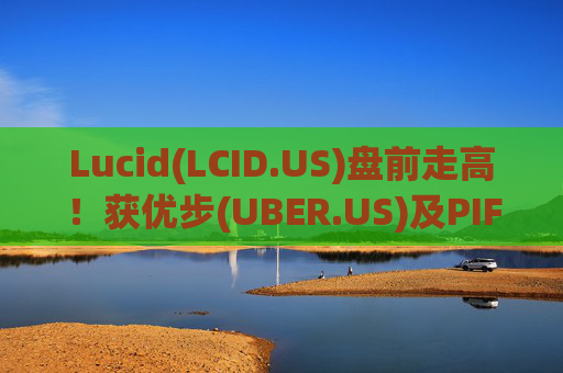 Lucid(LCID.US)盘前走高！获优步(UBER.US)及PIF追加投资7.5亿美元