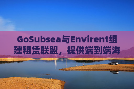 GoSubsea与Envirent组建租赁联盟，提供端到端海上解决方案