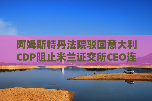 阿姆斯特丹法院驳回意大利CDP阻止米兰证交所CEO连任的申请