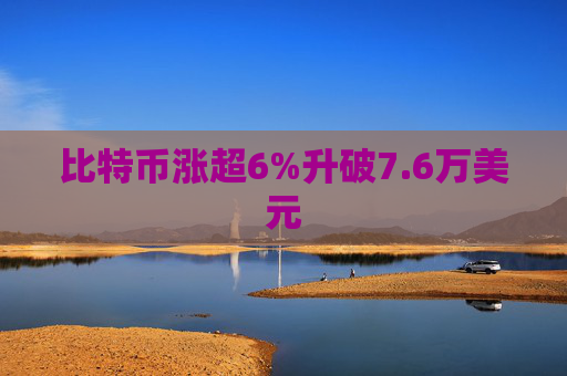 比特币涨超6%升破7.6万美元