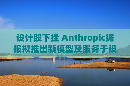 设计股下挫 Anthropic据报拟推出新模型及服务于设计的AI工具