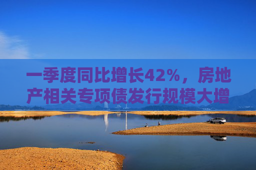 一季度同比增长42%，房地产相关专项债发行规模大增