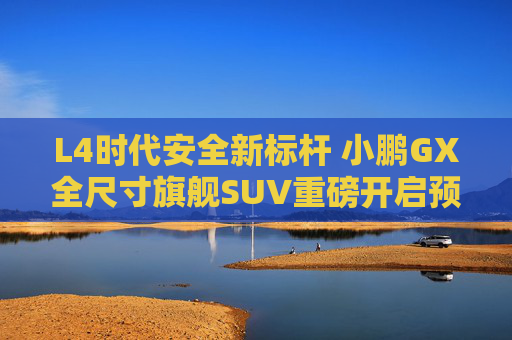 L4时代安全新标杆 小鹏GX全尺寸旗舰SUV重磅开启预售